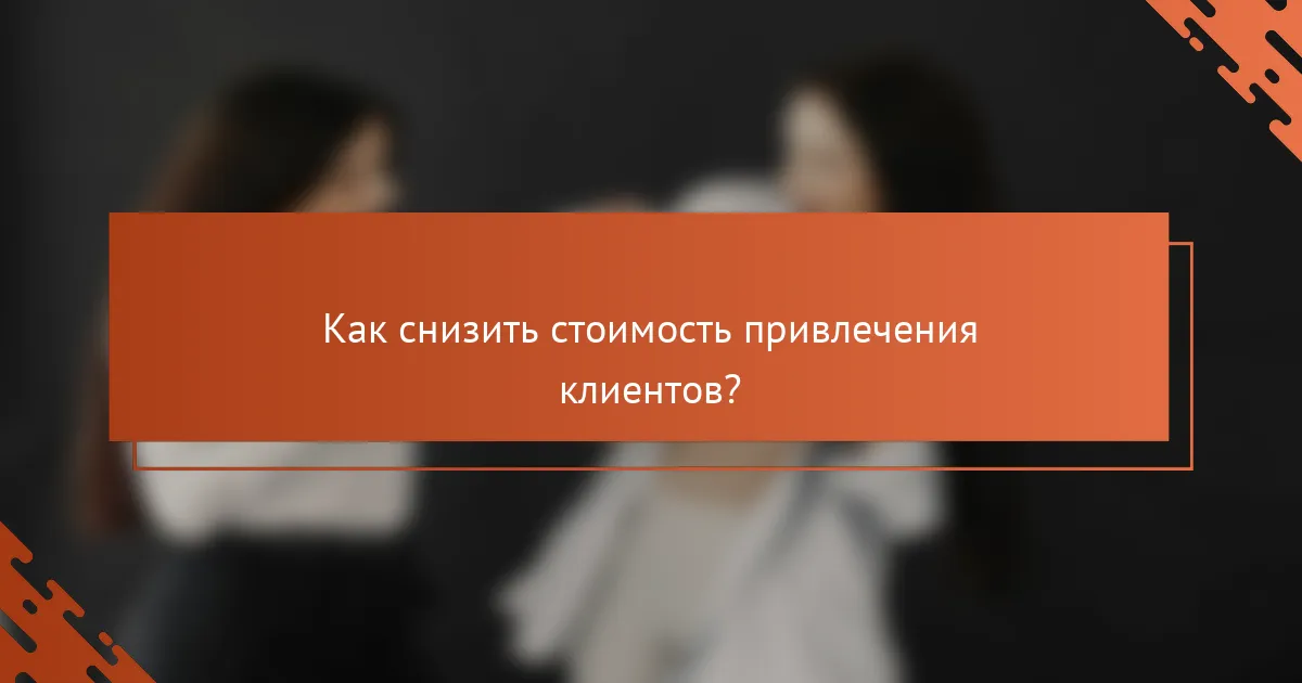 Как снизить стоимость привлечения клиентов?