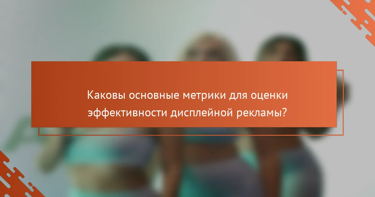 Каковы основные метрики для оценки эффективности дисплейной рекламы?