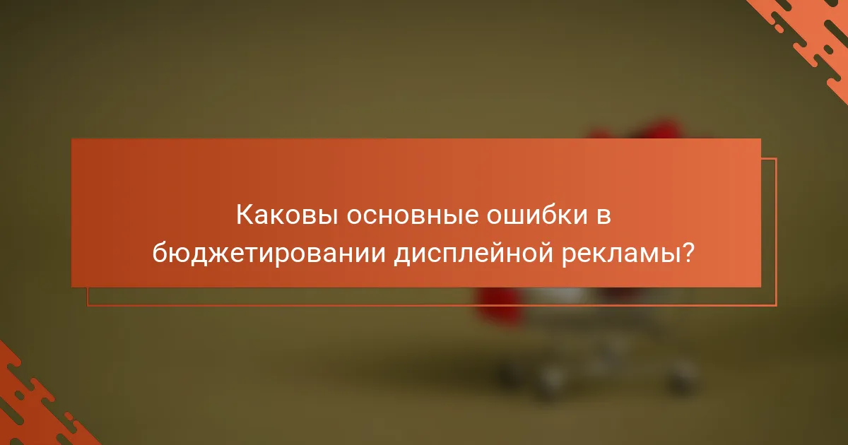 Каковы основные ошибки в бюджетировании дисплейной рекламы?